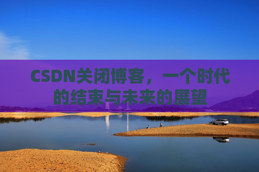 CSDN关闭博客，一个时代的结束与未来的展望